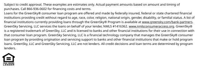 *Subject to credit approval. These examples are estimates only. Actual payment amounts based on amount and timing of purchases. Call 866-936-0602 for financing costs and terms. Loans for the GreenSky® consumer loan program are provided by Synovus Bank, Member FDIC, NMLS #408043, without regard to age, race, color, religion, national origin, gender, disability, or familial status. GreenSky Servicing, LLC services the loans on behalf of your lender, NMLS #1416362. www.nmlsconsumeraccess.org. GreenSky® is a registered trademark of GreenSky, LLC and is licensed to banks and other financial institutions for their use in connection with that consumer loan program. GreenSky Servicing, LLC is a financial technology company that manages the GreenSky® consumer loan program by providing origination and servicing support to banks and other financial institutions that make or hold program loans. GreenSky, LLC and GreenSky Servicing, LLC are not lenders. All credit decisions and loan terms are determined by program lenders.